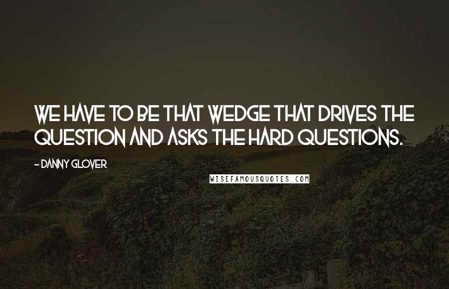 Danny Glover quotes: We have to be that wedge that drives the question and asks the hard questions.