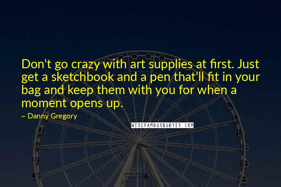 Danny Gregory quotes: Don't go crazy with art supplies at first. Just get a sketchbook and a pen that'll fit in your bag and keep them with you for when a moment opens