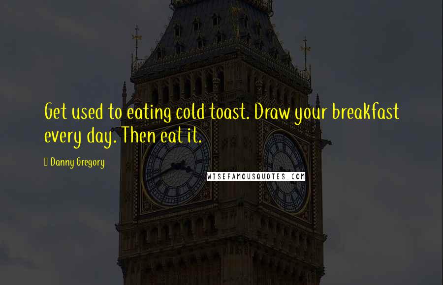 Danny Gregory quotes: Get used to eating cold toast. Draw your breakfast every day. Then eat it.