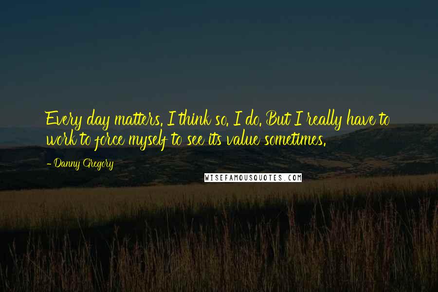 Danny Gregory quotes: Every day matters. I think so. I do. But I really have to work to force myself to see its value sometimes.