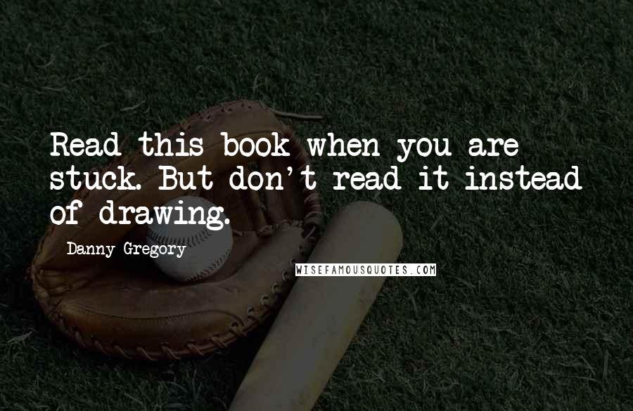 Danny Gregory quotes: Read this book when you are stuck. But don't read it instead of drawing.
