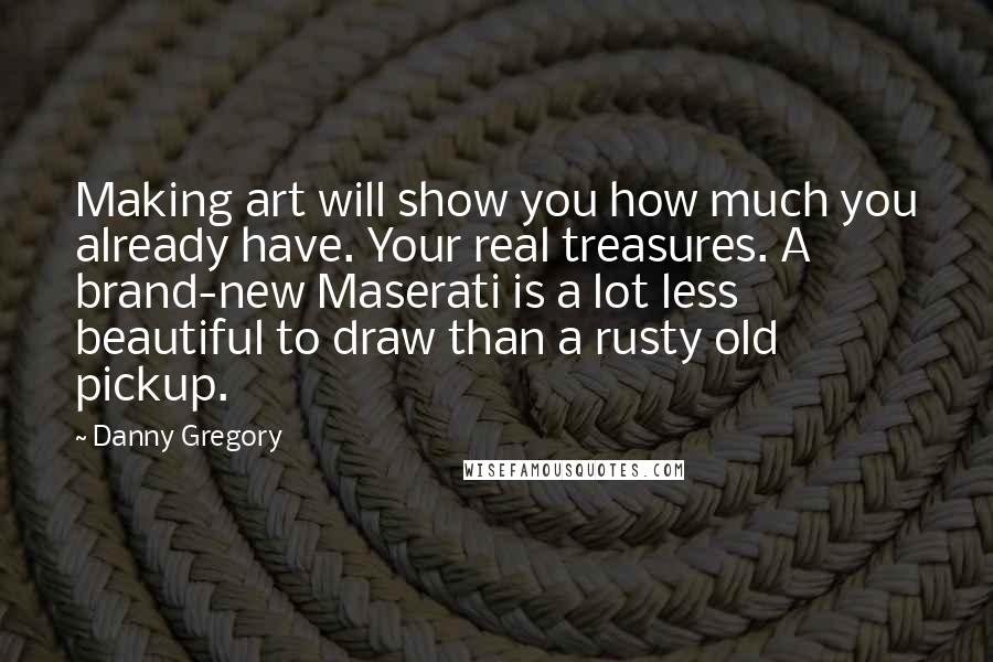Danny Gregory quotes: Making art will show you how much you already have. Your real treasures. A brand-new Maserati is a lot less beautiful to draw than a rusty old pickup.