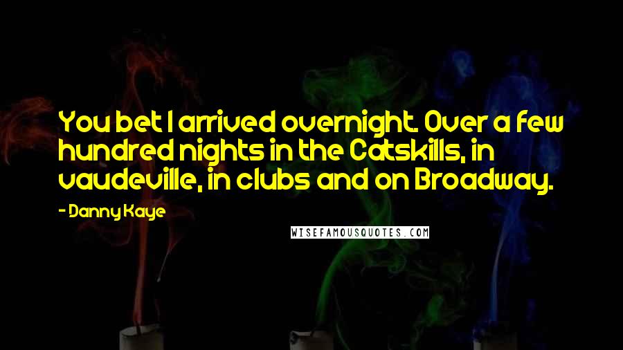 Danny Kaye quotes: You bet I arrived overnight. Over a few hundred nights in the Catskills, in vaudeville, in clubs and on Broadway.