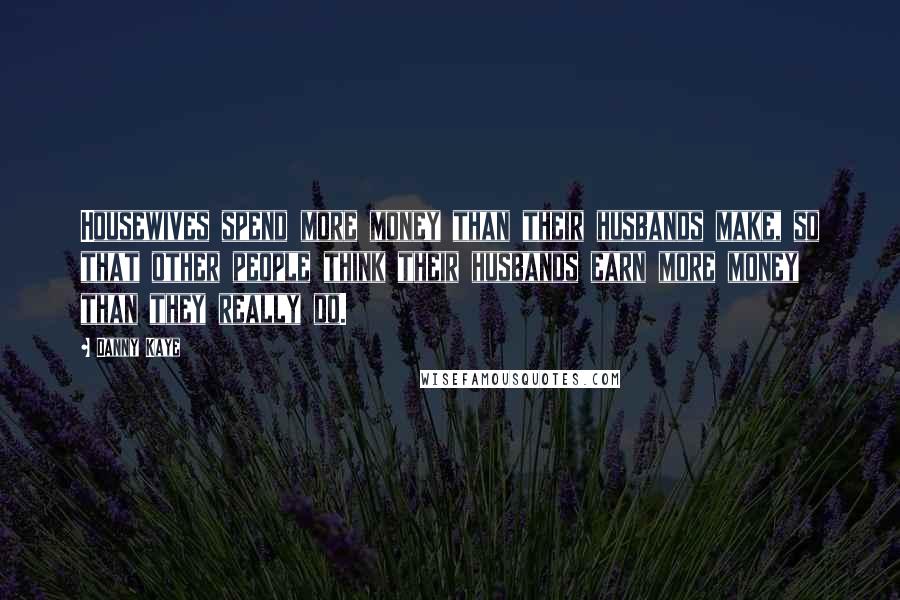 Danny Kaye quotes: Housewives spend more money than their husbands make, so that other people think their husbands earn more money than they really do.