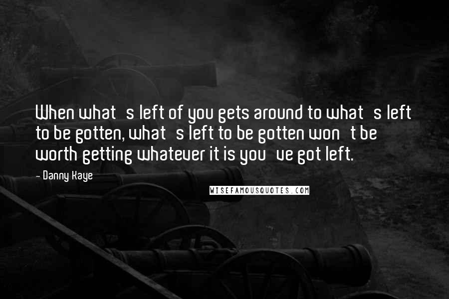 Danny Kaye quotes: When what's left of you gets around to what's left to be gotten, what's left to be gotten won't be worth getting whatever it is you've got left.