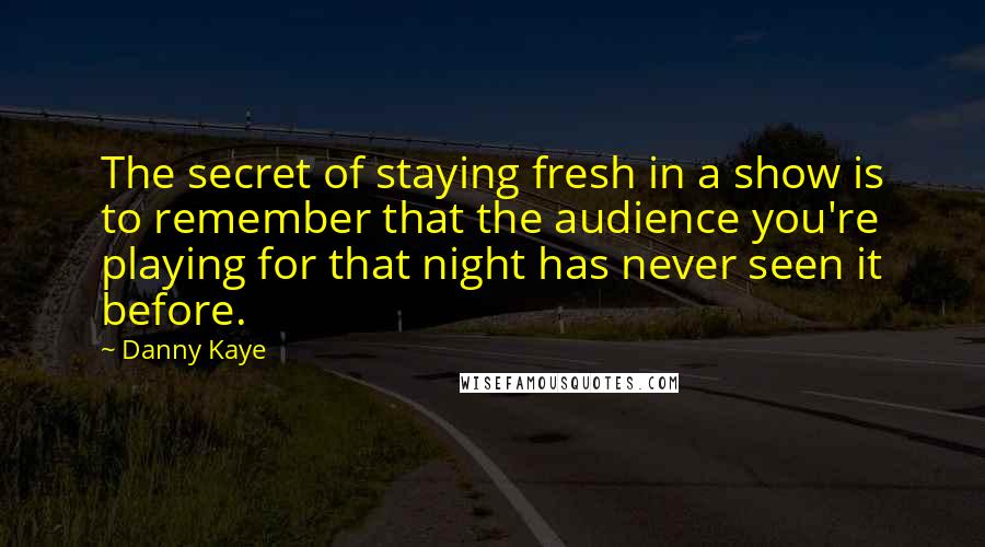 Danny Kaye quotes: The secret of staying fresh in a show is to remember that the audience you're playing for that night has never seen it before.