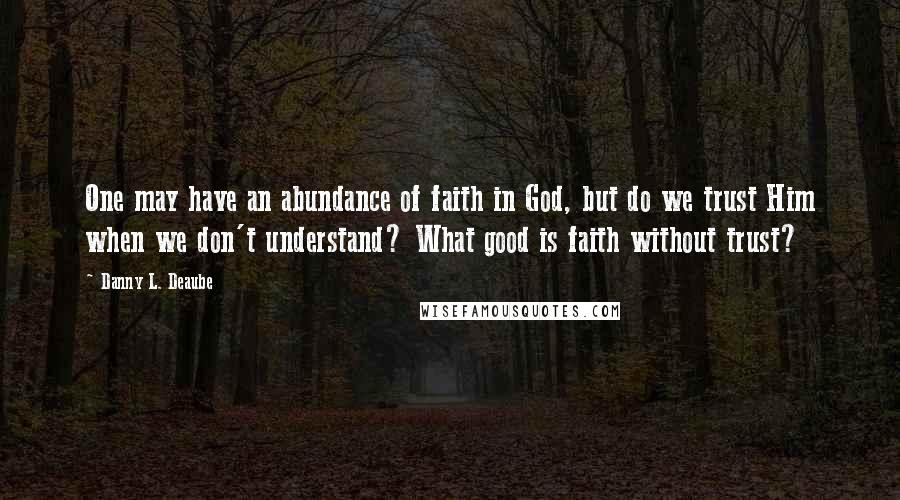 Danny L. Deaube quotes: One may have an abundance of faith in God, but do we trust Him when we don't understand? What good is faith without trust?