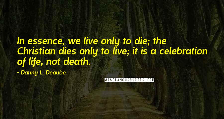 Danny L. Deaube quotes: In essence, we live only to die; the Christian dies only to live; it is a celebration of life, not death.