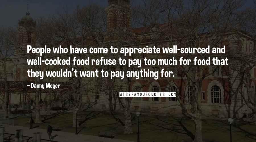 Danny Meyer quotes: People who have come to appreciate well-sourced and well-cooked food refuse to pay too much for food that they wouldn't want to pay anything for.