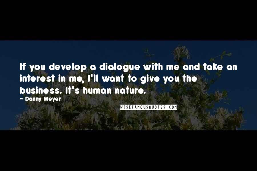 Danny Meyer quotes: If you develop a dialogue with me and take an interest in me, I'll want to give you the business. It's human nature.