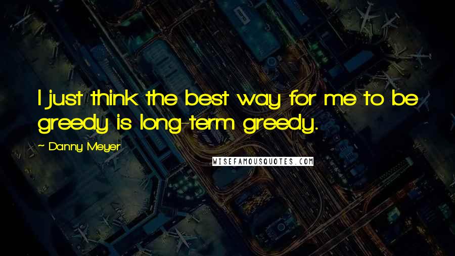 Danny Meyer quotes: I just think the best way for me to be greedy is long-term greedy.