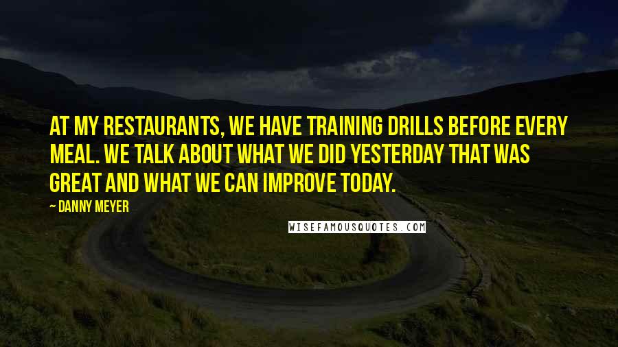 Danny Meyer quotes: At my restaurants, we have training drills before every meal. We talk about what we did yesterday that was great and what we can improve today.
