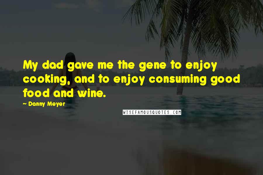 Danny Meyer quotes: My dad gave me the gene to enjoy cooking, and to enjoy consuming good food and wine.