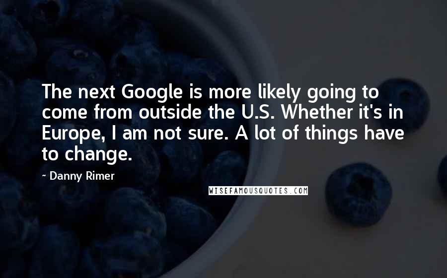 Danny Rimer quotes: The next Google is more likely going to come from outside the U.S. Whether it's in Europe, I am not sure. A lot of things have to change.