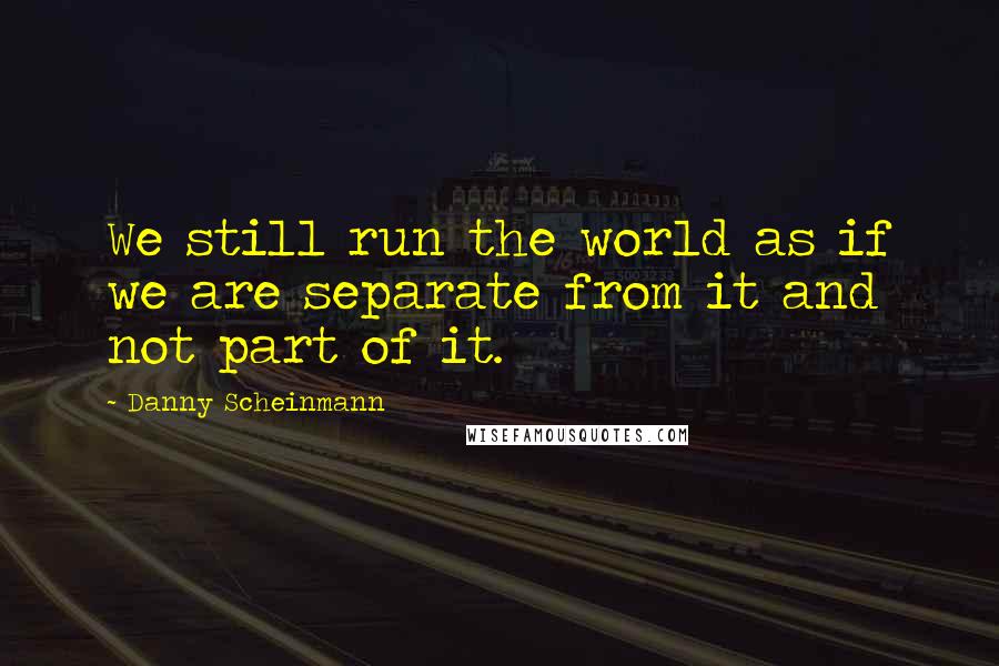 Danny Scheinmann quotes: We still run the world as if we are separate from it and not part of it.