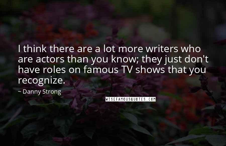 Danny Strong quotes: I think there are a lot more writers who are actors than you know; they just don't have roles on famous TV shows that you recognize. Danny Strong quotes: I think there are a lot more writers who are actors than you know; they just don't have roles on famous TV shows that you recognize.
