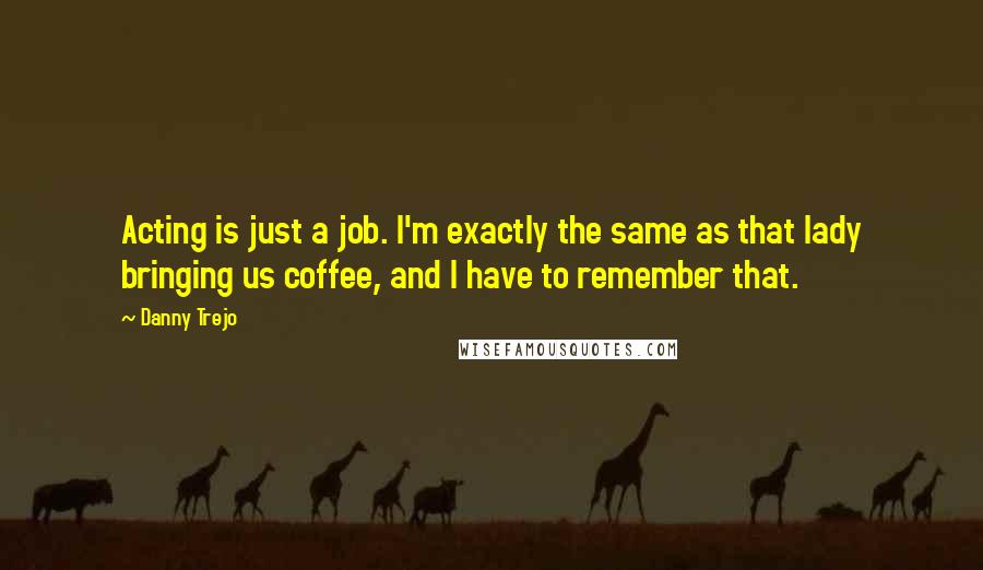 Danny Trejo quotes: Acting is just a job. I'm exactly the same as that lady bringing us coffee, and I have to remember that.