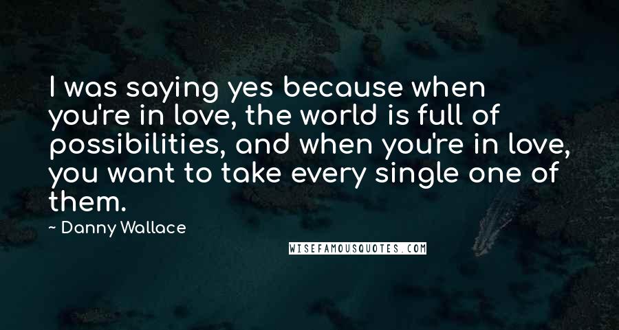Danny Wallace quotes: I was saying yes because when you're in love, the world is full of possibilities, and when you're in love, you want to take every single one of them.