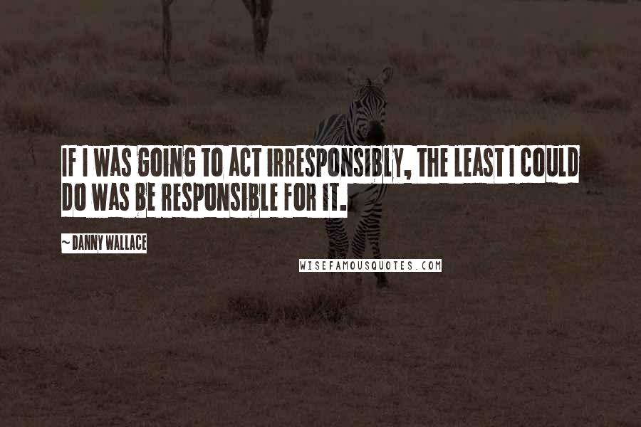 Danny Wallace quotes: If I was going to act irresponsibly, the least I could do was be responsible for it.