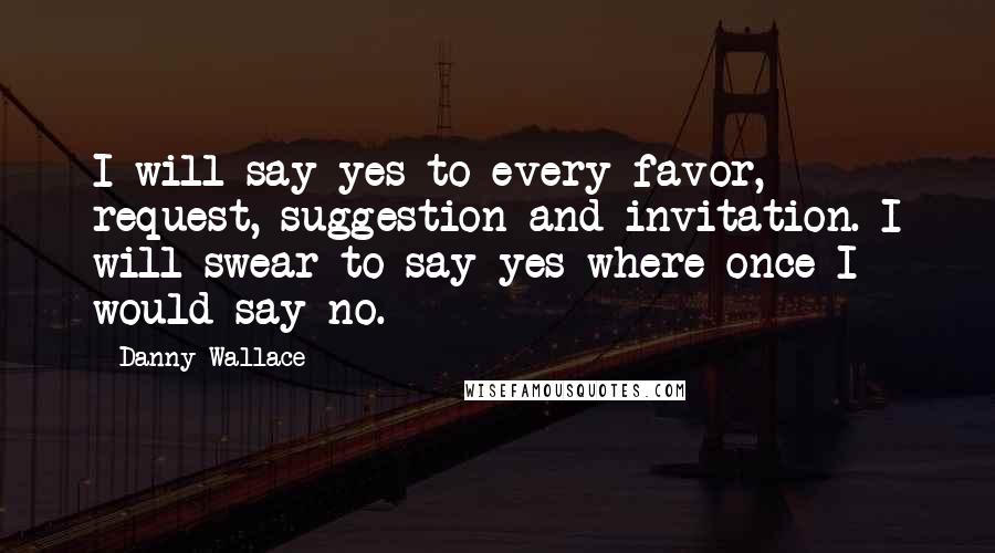 Danny Wallace quotes: I will say yes to every favor, request, suggestion and invitation. I will swear to say yes where once I would say no.