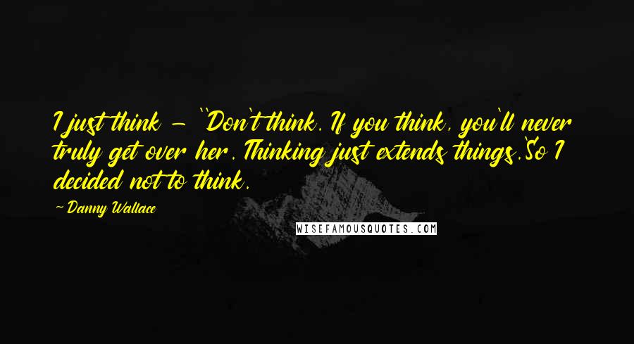 Danny Wallace quotes: I just think - ''Don't think. If you think, you'll never truly get over her. Thinking just extends things.'So I decided not to think.