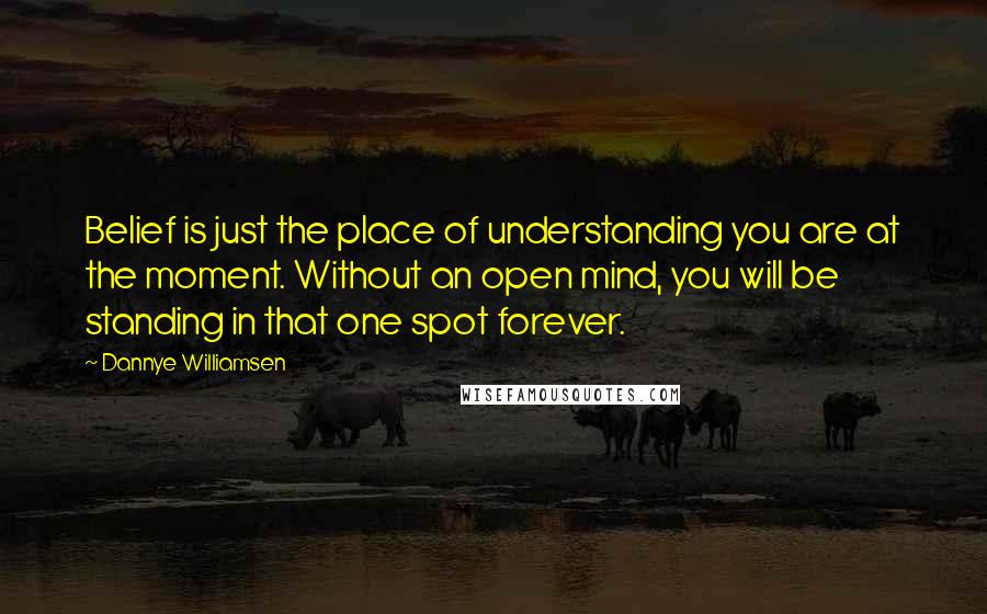 Dannye Williamsen quotes: Belief is just the place of understanding you are at the moment. Without an open mind, you will be standing in that one spot forever. Dannye Williamsen quotes: Belief is just the place of understanding you are at the moment. Without an open mind, you will be standing in that one spot forever.