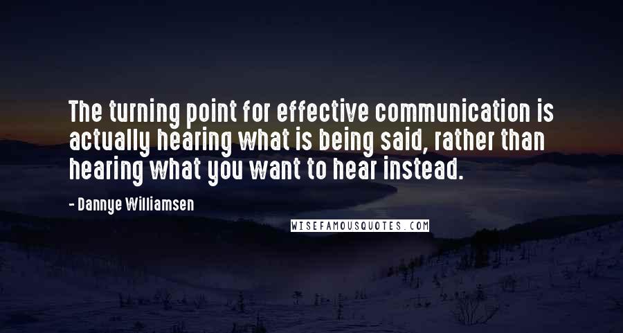 Dannye Williamsen quotes: The turning point for effective communication is actually hearing what is being said, rather than hearing what you want to hear instead. Dannye Williamsen quotes: The turning point for effective communication is actually hearing what is being said, rather than hearing what you want to hear instead.