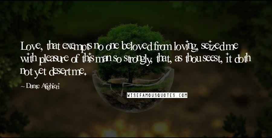 Dante Alighieri quotes: Love, that exempts no one beloved from loving, seized me with pleasure of this man so strongly, that, as thou seest, it doth not yet desert me.
