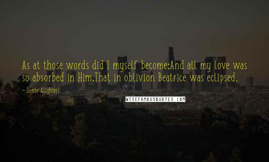 Dante Alighieri quotes: As at those words did I myself become;And all my love was so absorbed in Him,That in oblivion Beatrice was eclipsed.