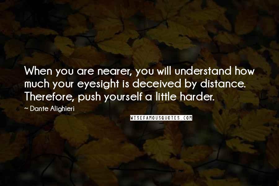 Dante Alighieri quotes: When you are nearer, you will understand how much your eyesight is deceived by distance. Therefore, push yourself a little harder.