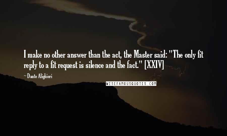 Dante Alighieri quotes: I make no other answer than the act, the Master said: "The only fit reply to a fit request is silence and the fact." [XXIV]