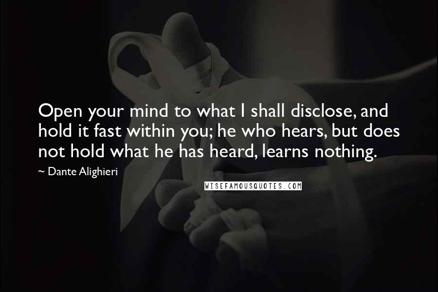 Dante Alighieri quotes: Open your mind to what I shall disclose, and hold it fast within you; he who hears, but does not hold what he has heard, learns nothing.