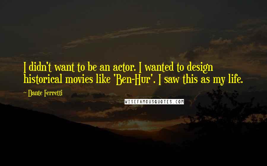 Dante Ferretti quotes: I didn't want to be an actor. I wanted to design historical movies like 'Ben-Hur'. I saw this as my life. Dante Ferretti quotes: I didn't want to be an actor. I wanted to design historical movies like 'Ben-Hur'. I saw this as my life.