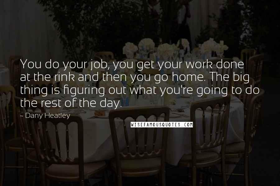 Dany Heatley quotes: You do your job, you get your work done at the rink and then you go home. The big thing is figuring out what you're going to do the rest