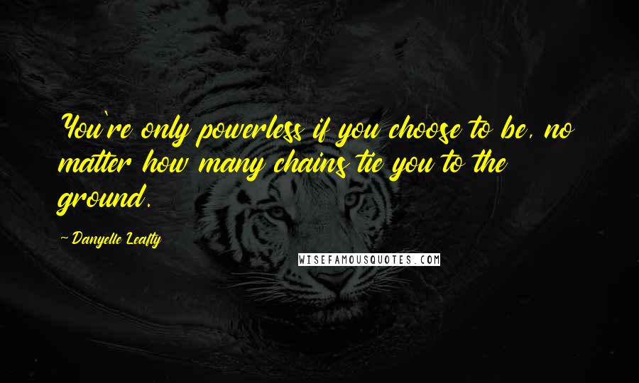 Danyelle Leafty quotes: You're only powerless if you choose to be, no matter how many chains tie you to the ground.