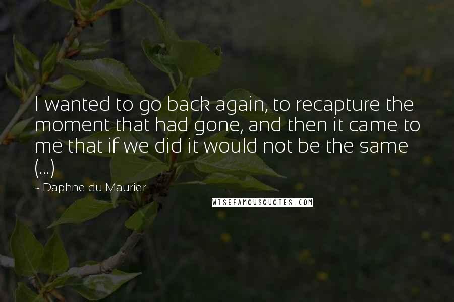 Daphne Du Maurier quotes: I wanted to go back again, to recapture the moment that had gone, and then it came to me that if we did it would not be the same (...)