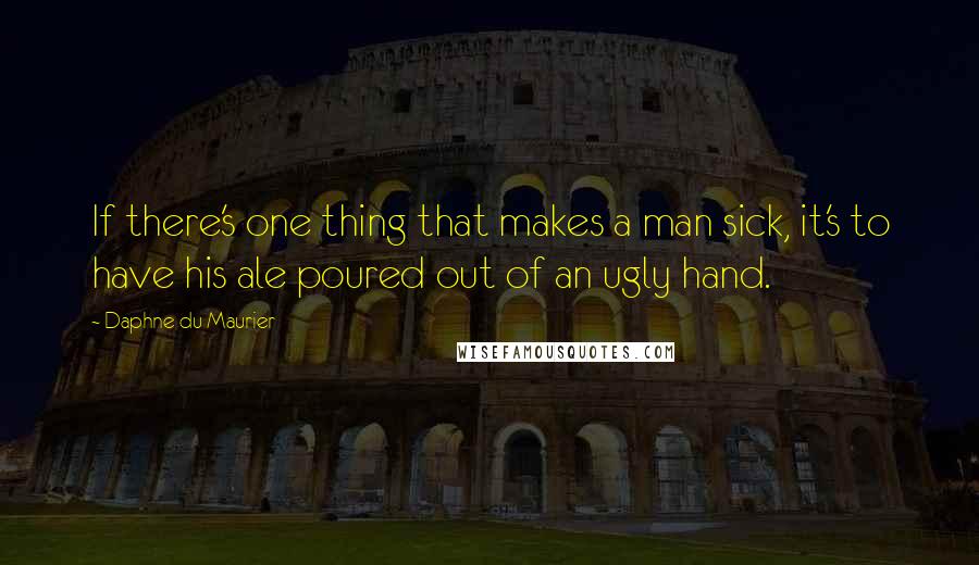 Daphne Du Maurier quotes: If there's one thing that makes a man sick, it's to have his ale poured out of an ugly hand.