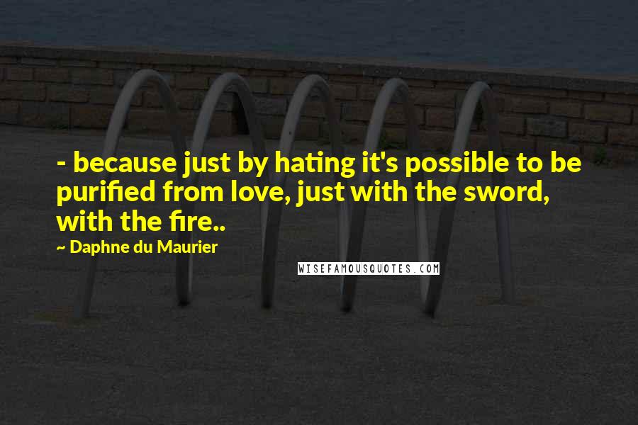 Daphne Du Maurier quotes: - because just by hating it's possible to be purified from love, just with the sword, with the fire..