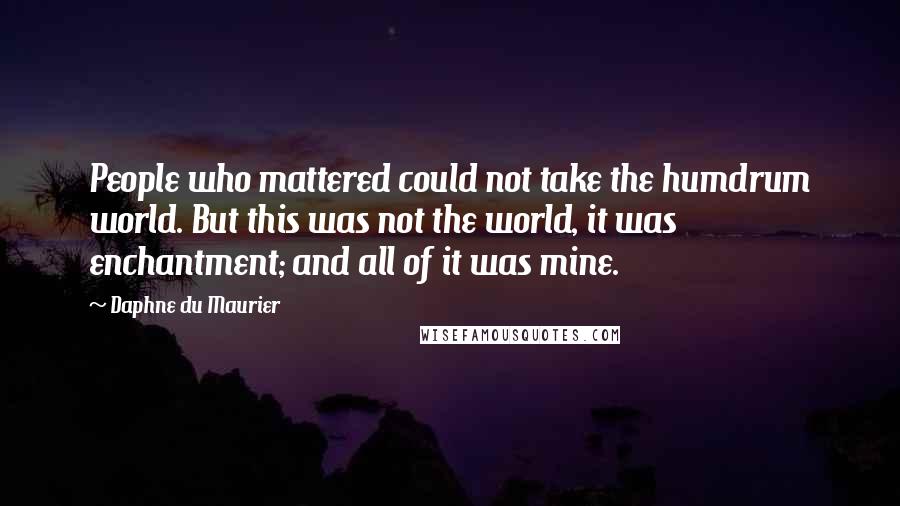 Daphne Du Maurier quotes: People who mattered could not take the humdrum world. But this was not the world, it was enchantment; and all of it was mine.