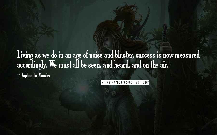 Daphne Du Maurier quotes: Living as we do in an age of noise and bluster, success is now measured accordingly. We must all be seen, and heard, and on the air.