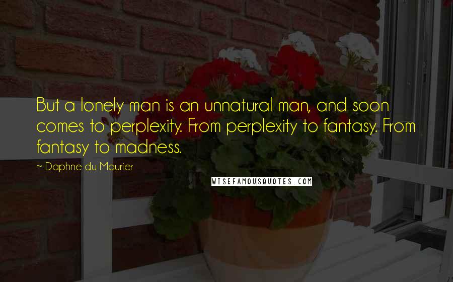 Daphne Du Maurier quotes: But a lonely man is an unnatural man, and soon comes to perplexity. From perplexity to fantasy. From fantasy to madness.