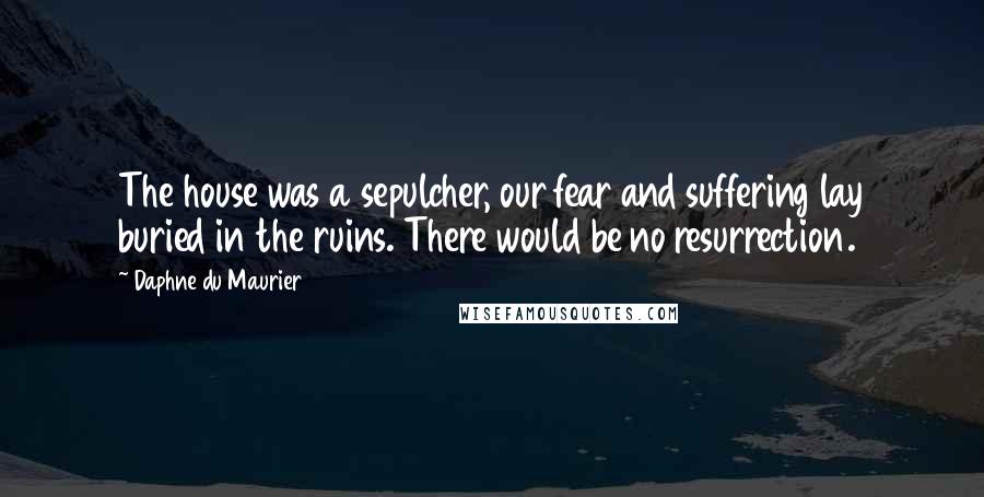 Daphne Du Maurier quotes: The house was a sepulcher, our fear and suffering lay buried in the ruins. There would be no resurrection.