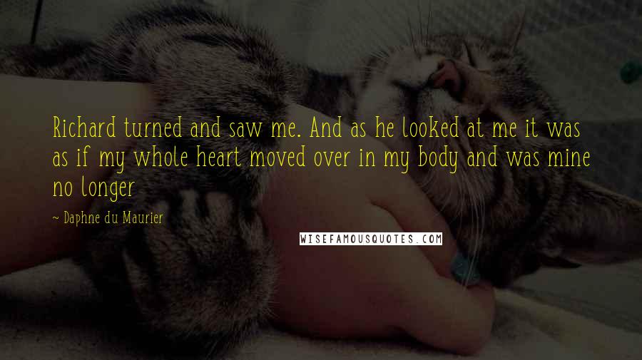 Daphne Du Maurier quotes: Richard turned and saw me. And as he looked at me it was as if my whole heart moved over in my body and was mine no longer