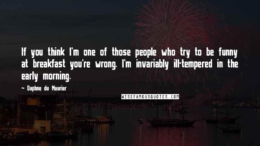 Daphne Du Maurier quotes: If you think I'm one of those people who try to be funny at breakfast you're wrong. I'm invariably ill-tempered in the early morning.