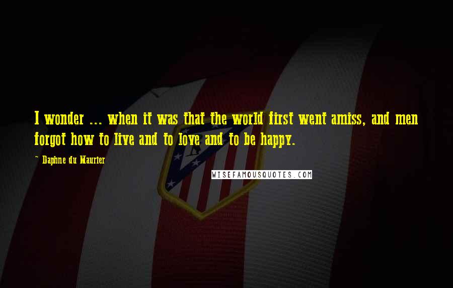 Daphne Du Maurier quotes: I wonder ... when it was that the world first went amiss, and men forgot how to live and to love and to be happy.