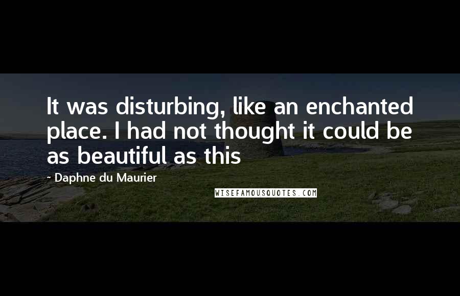 Daphne Du Maurier quotes: It was disturbing, like an enchanted place. I had not thought it could be as beautiful as this