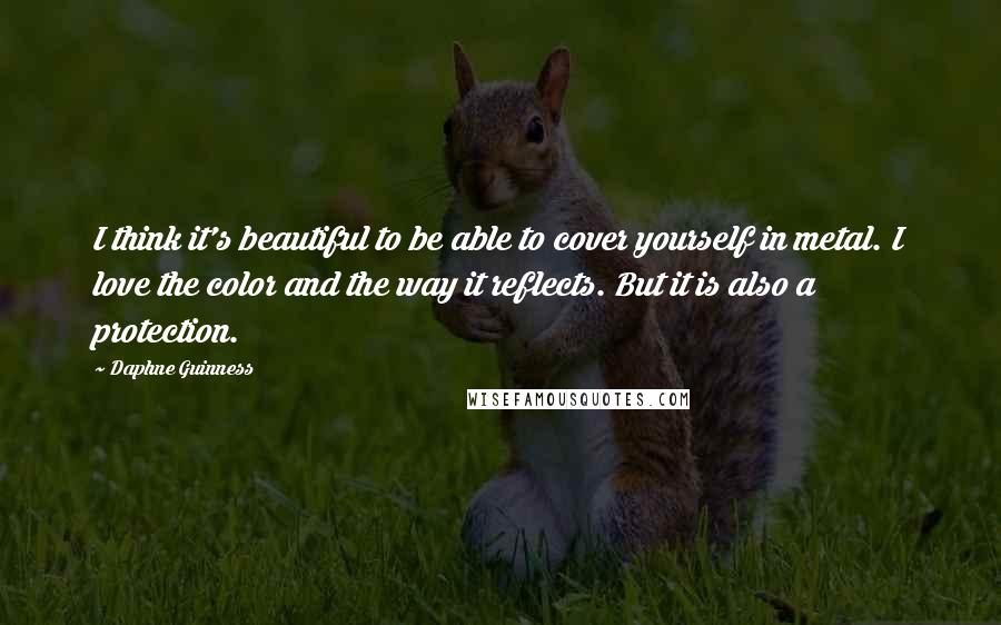 Daphne Guinness quotes: I think it's beautiful to be able to cover yourself in metal. I love the color and the way it reflects. But it is also a protection. Daphne Guinness quotes: I think it's beautiful to be able to cover yourself in metal. I love the color and the way it reflects. But it is also a protection.