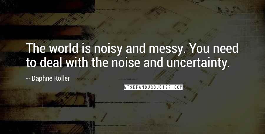 Daphne Koller quotes: The world is noisy and messy. You need to deal with the noise and uncertainty.