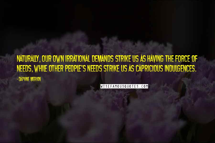 Daphne Merkin quotes: Naturally, our own irrational demands strike us as having the force of needs, while other people's needs strike us as capricious indulgences.