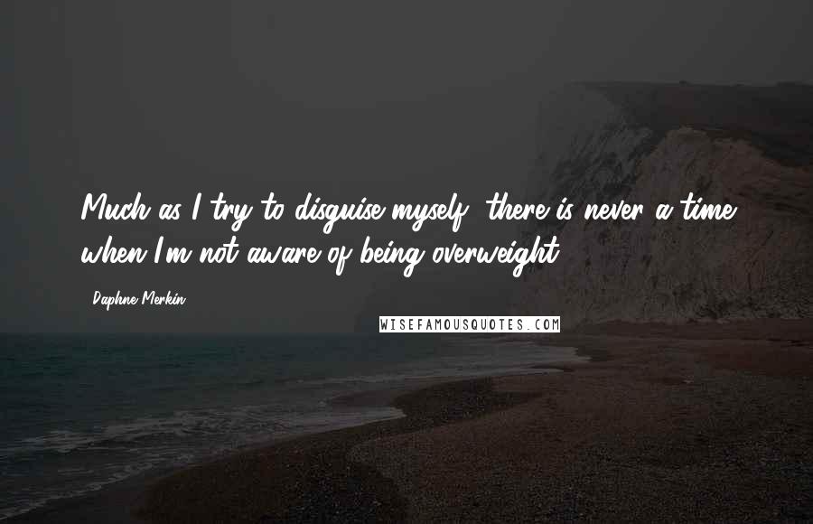 Daphne Merkin quotes: Much as I try to disguise myself, there is never a time when I'm not aware of being overweight.